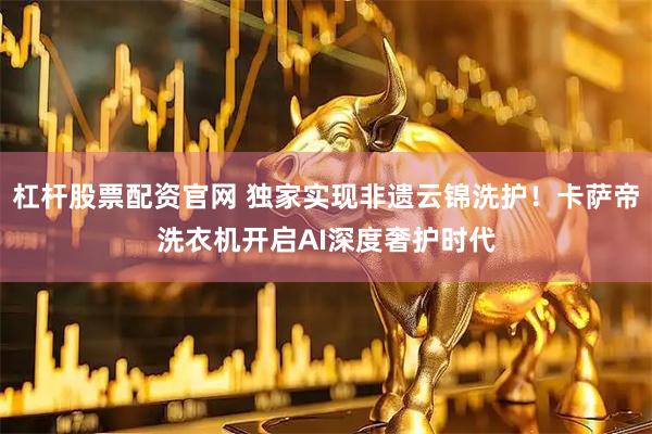 杠杆股票配资官网 独家实现非遗云锦洗护！卡萨帝洗衣机开启AI深度奢护时代