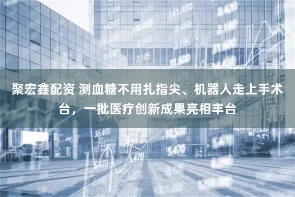 聚宏鑫配资 测血糖不用扎指尖、机器人走上手术台，一批医疗创新成果亮相丰台