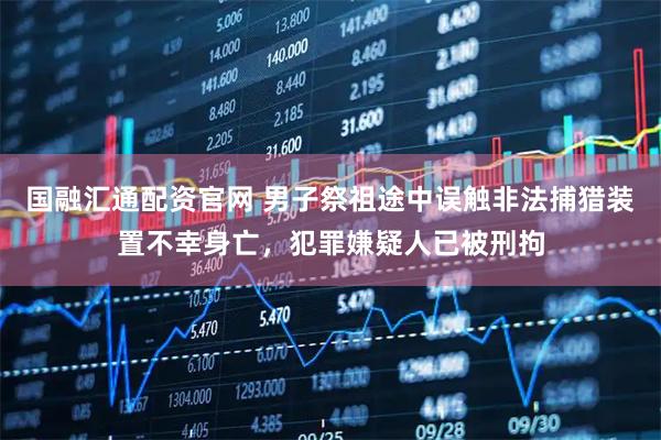 国融汇通配资官网 男子祭祖途中误触非法捕猎装置不幸身亡，犯罪嫌疑人已被刑拘