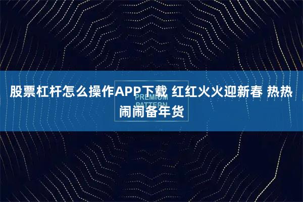 股票杠杆怎么操作APP下载 红红火火迎新春 热热闹闹备年货
