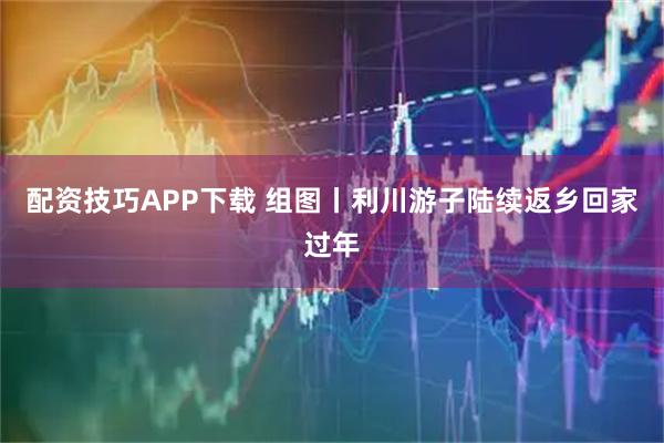 配资技巧APP下载 组图丨利川游子陆续返乡回家过年