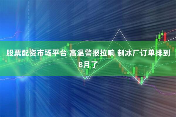 股票配资市场平台 高温警报拉响 制冰厂订单排到8月了