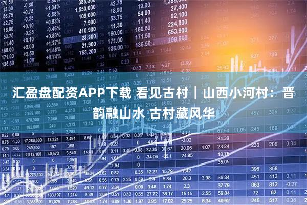 汇盈盘配资APP下载 看见古村｜山西小河村：晋韵融山水 古村藏风华