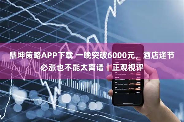 鼎坤策略APP下载 一晚突破6000元，酒店逢节必涨也不能太离谱｜正观视评