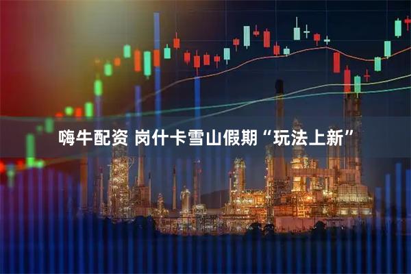 嗨牛配资 岗什卡雪山假期“玩法上新”