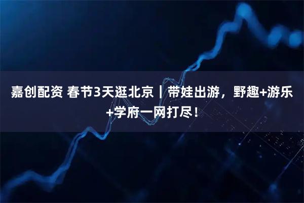 嘉创配资 春节3天逛北京｜带娃出游，野趣+游乐+学府一网打尽！