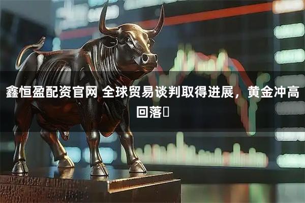 鑫恒盈配资官网 全球贸易谈判取得进展，黄金冲高回落​