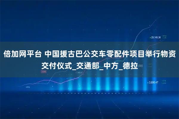 倍加网平台 中国援古巴公交车零配件项目举行物资交付仪式_交通部_中方_德拉
