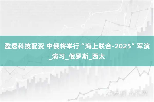 盈透科技配资 中俄将举行“海上联合-2025”军演_演习_俄罗斯_西太