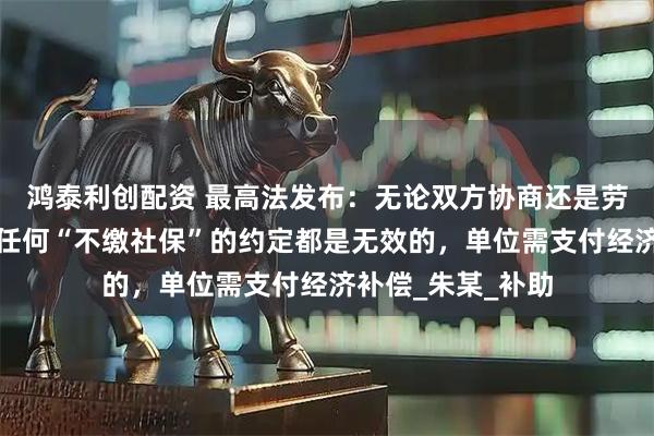 鸿泰利创配资 最高法发布：无论双方协商还是劳动者单方承诺，任何“不缴社保”的约定都是无效的，单位需支付经济补偿_朱某_补助