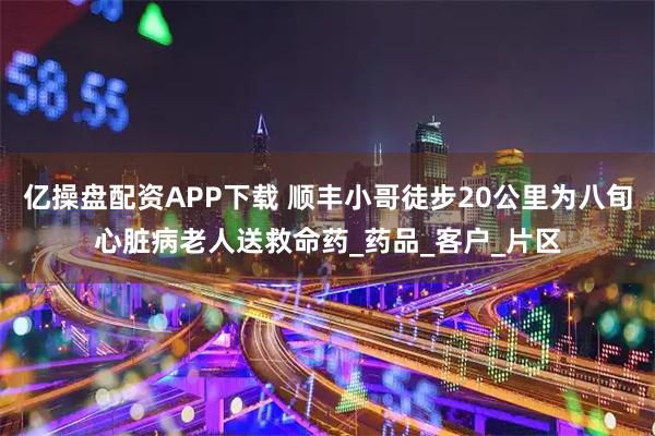 亿操盘配资APP下载 顺丰小哥徒步20公里为八旬心脏病老人送救命药_药品_客户_片区