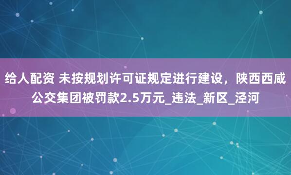 给人配资 未按规划许可证规定进行建设，陕西西咸公交集团被罚款2.5万元_违法_新区_泾河