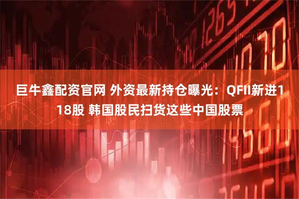 巨牛鑫配资官网 外资最新持仓曝光：QFII新进118股 韩国股民扫货这些中国股票