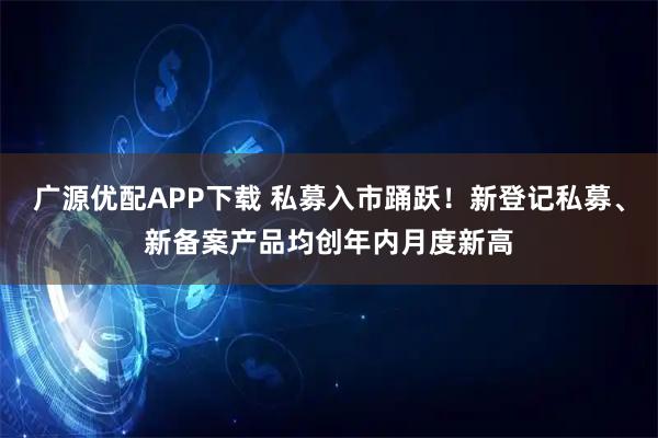 广源优配APP下载 私募入市踊跃！新登记私募、新备案产品均创年内月度新高