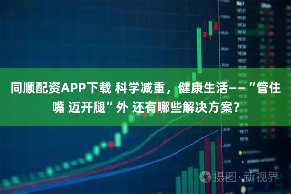 同顺配资APP下载 科学减重，健康生活——“管住嘴 迈开腿”外 还有哪些解决方案？