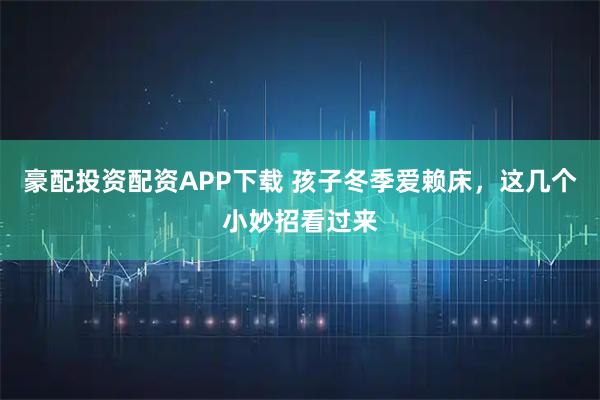 豪配投资配资APP下载 孩子冬季爱赖床，这几个小妙招看过来