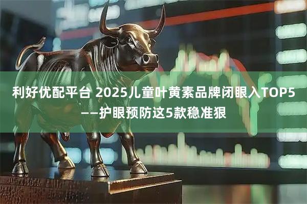 利好优配平台 2025儿童叶黄素品牌闭眼入TOP5——护眼预防这5款稳准狠