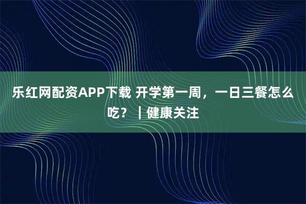 乐红网配资APP下载 开学第一周，一日三餐怎么吃？｜健康关注
