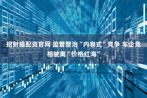 招财猫配资官网 监管整治“内卷式”竞争 车企竞相驶离“价格红海”
