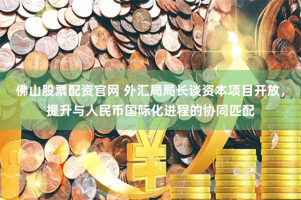 佛山股票配资官网 外汇局局长谈资本项目开放，提升与人民币国际化进程的协同匹配
