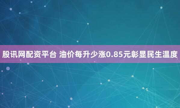 股讯网配资平台 油价每升少涨0.85元彰显民生温度