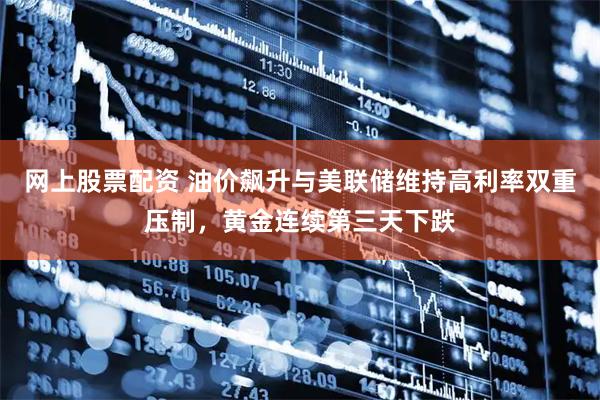 网上股票配资 油价飙升与美联储维持高利率双重压制，黄金连续第三天下跌