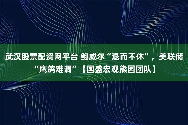 武汉股票配资网平台 鲍威尔“退而不休”，美联储“鹰鸽难调”【国盛宏观熊园团队】